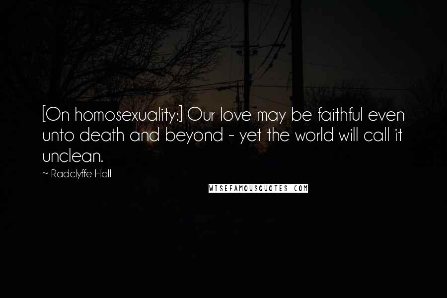 Radclyffe Hall Quotes: [On homosexuality:] Our love may be faithful even unto death and beyond - yet the world will call it unclean.