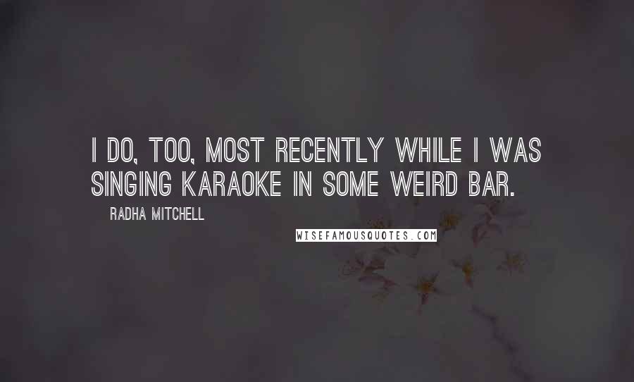 Radha Mitchell Quotes: I do, too, most recently while I was singing karaoke in some weird bar.