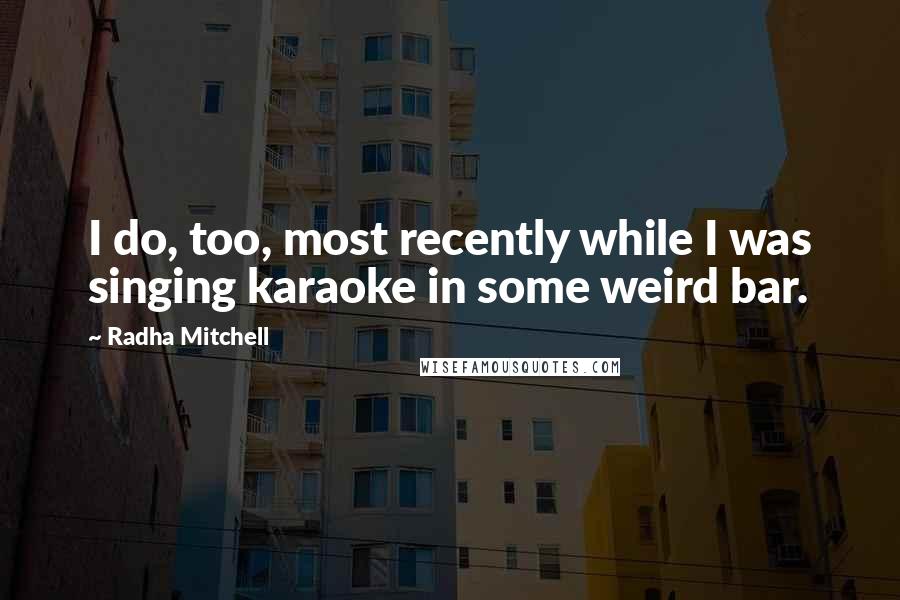 Radha Mitchell Quotes: I do, too, most recently while I was singing karaoke in some weird bar.