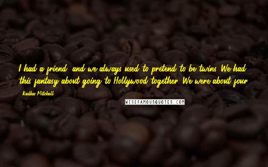 Radha Mitchell Quotes: I had a friend, and we always used to pretend to be twins. We had this fantasy about going to Hollywood together. We were about four.