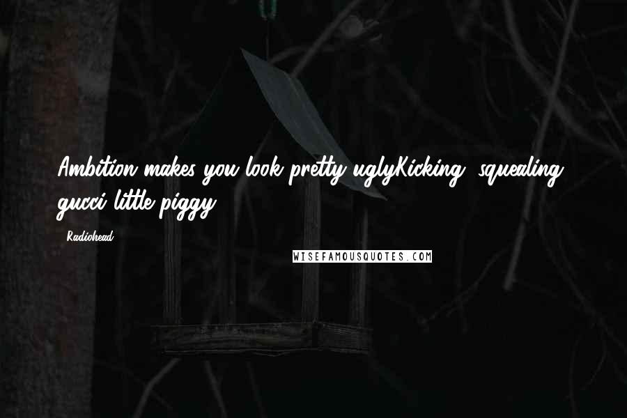 Radiohead Quotes: Ambition makes you look pretty uglyKicking, squealing, gucci little piggy