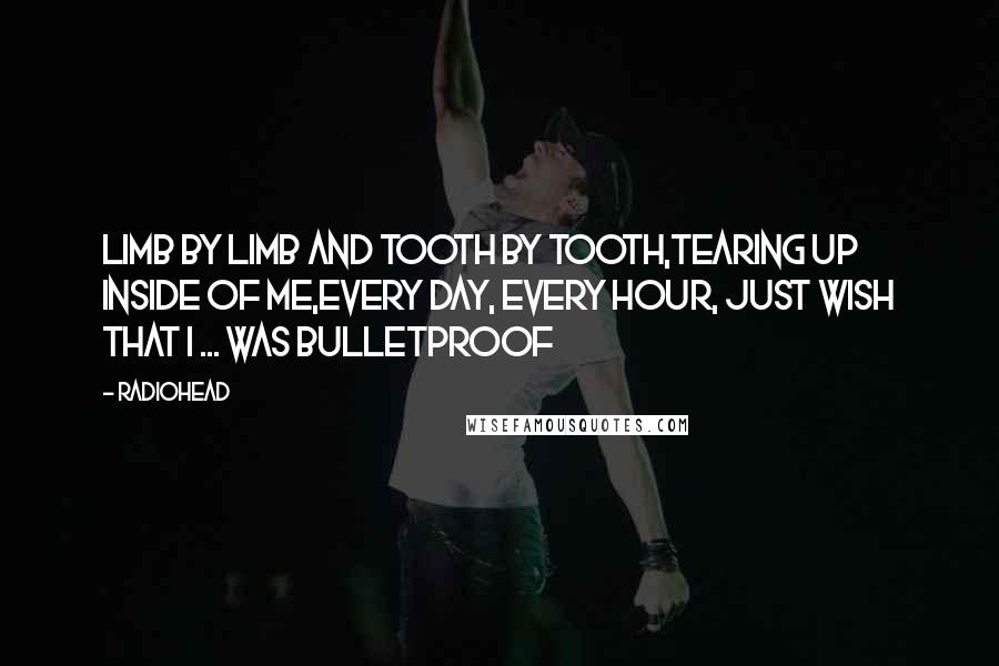 Radiohead Quotes: Limb by limb and tooth by tooth,Tearing up inside of me,Every day, every hour, just wish that I ... Was bulletproof