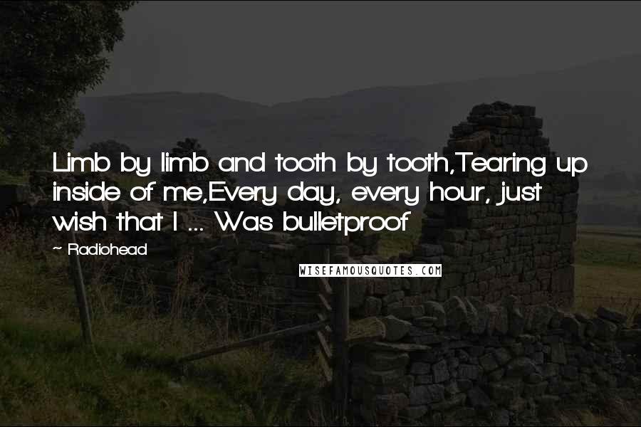 Radiohead Quotes: Limb by limb and tooth by tooth,Tearing up inside of me,Every day, every hour, just wish that I ... Was bulletproof