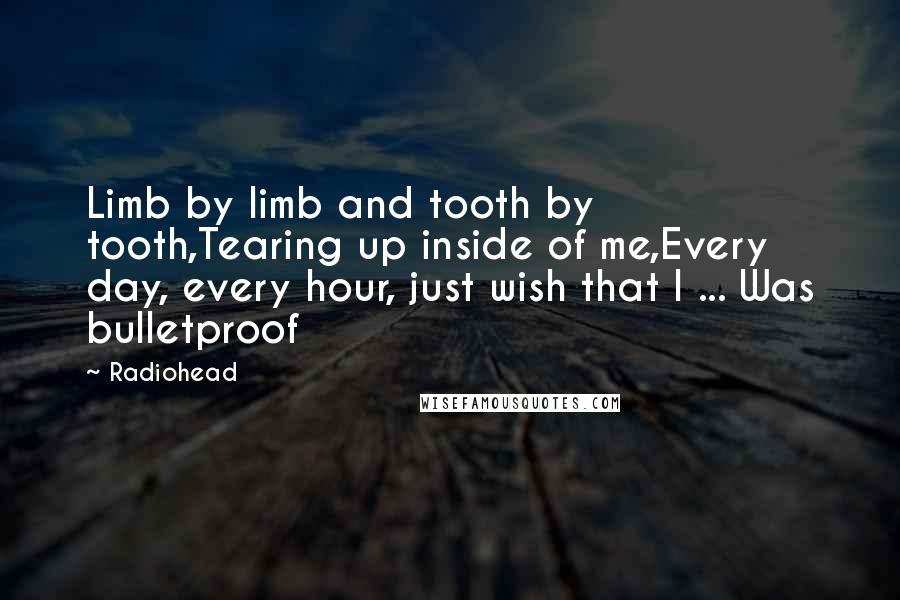 Radiohead Quotes: Limb by limb and tooth by tooth,Tearing up inside of me,Every day, every hour, just wish that I ... Was bulletproof