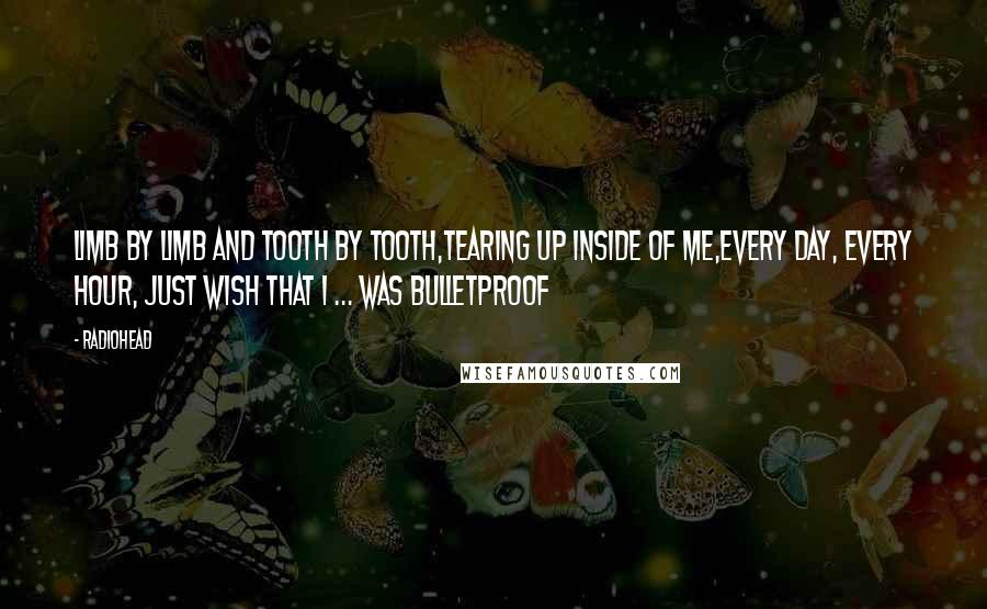 Radiohead Quotes: Limb by limb and tooth by tooth,Tearing up inside of me,Every day, every hour, just wish that I ... Was bulletproof