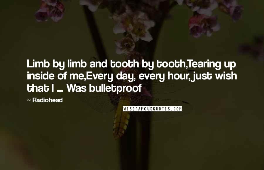 Radiohead Quotes: Limb by limb and tooth by tooth,Tearing up inside of me,Every day, every hour, just wish that I ... Was bulletproof