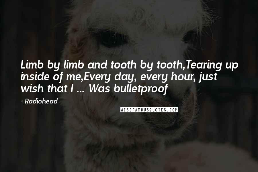 Radiohead Quotes: Limb by limb and tooth by tooth,Tearing up inside of me,Every day, every hour, just wish that I ... Was bulletproof