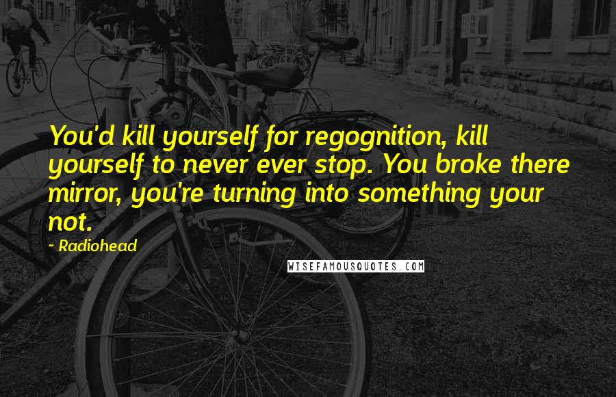 Radiohead Quotes: You'd kill yourself for regognition, kill yourself to never ever stop. You broke there mirror, you're turning into something your not.