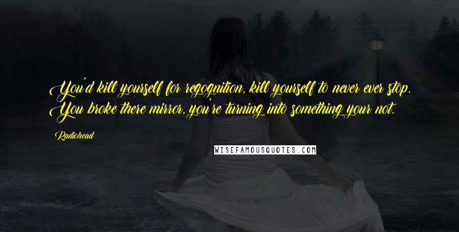 Radiohead Quotes: You'd kill yourself for regognition, kill yourself to never ever stop. You broke there mirror, you're turning into something your not.