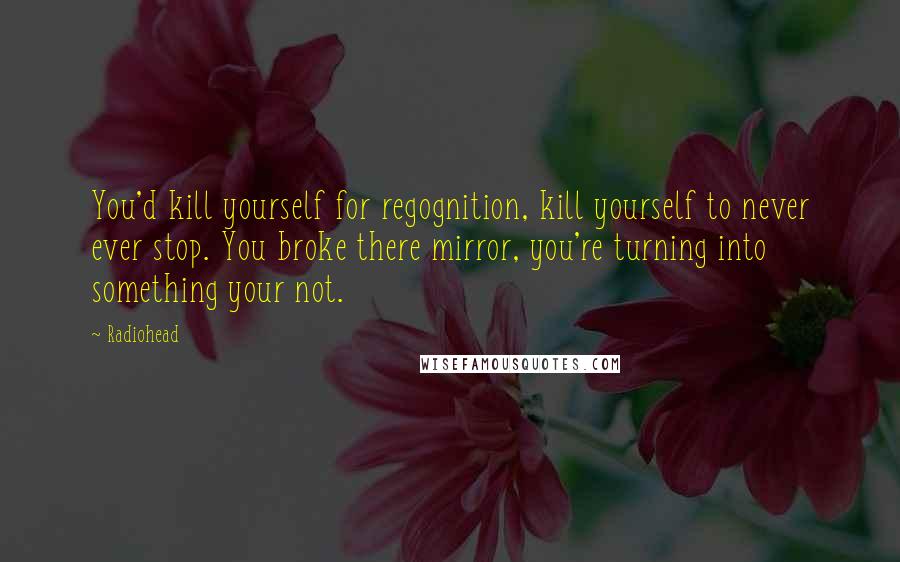 Radiohead Quotes: You'd kill yourself for regognition, kill yourself to never ever stop. You broke there mirror, you're turning into something your not.