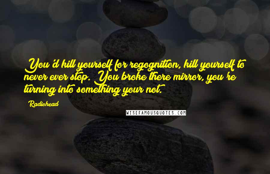 Radiohead Quotes: You'd kill yourself for regognition, kill yourself to never ever stop. You broke there mirror, you're turning into something your not.