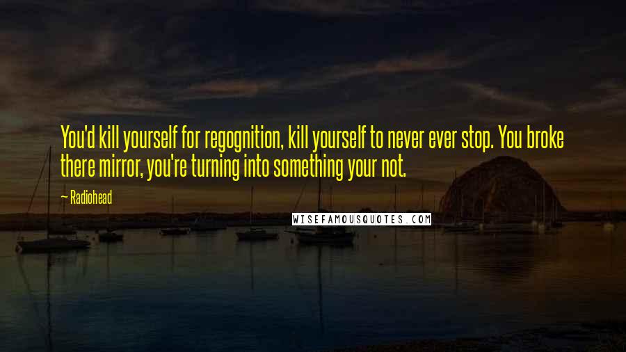 Radiohead Quotes: You'd kill yourself for regognition, kill yourself to never ever stop. You broke there mirror, you're turning into something your not.