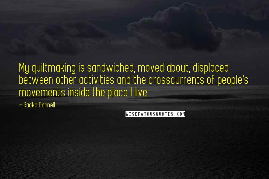 Radka Donnell Quotes: My quiltmaking is sandwiched, moved about, displaced between other activities and the crosscurrents of people's movements inside the place I live.