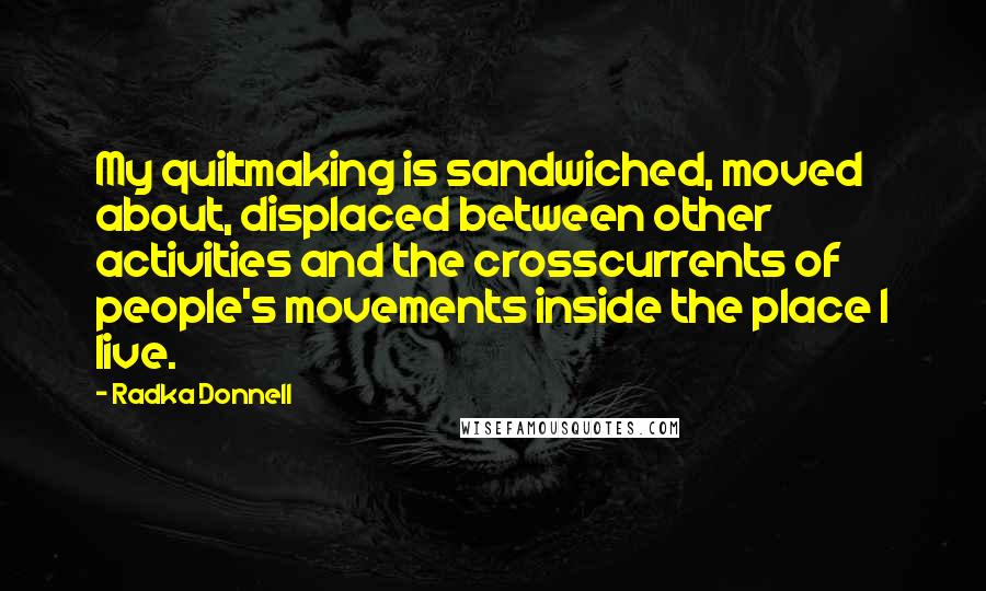 Radka Donnell Quotes: My quiltmaking is sandwiched, moved about, displaced between other activities and the crosscurrents of people's movements inside the place I live.