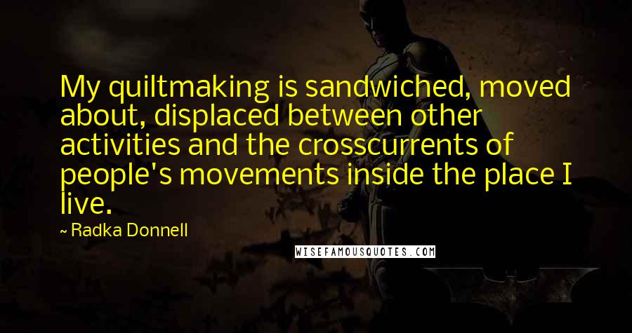 Radka Donnell Quotes: My quiltmaking is sandwiched, moved about, displaced between other activities and the crosscurrents of people's movements inside the place I live.