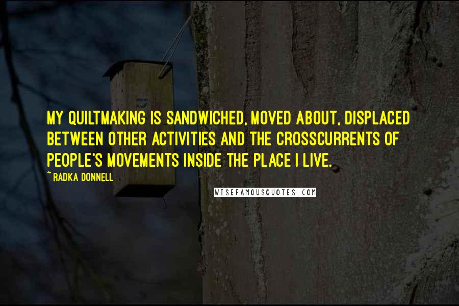 Radka Donnell Quotes: My quiltmaking is sandwiched, moved about, displaced between other activities and the crosscurrents of people's movements inside the place I live.