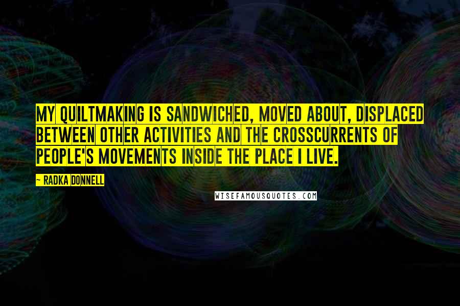Radka Donnell Quotes: My quiltmaking is sandwiched, moved about, displaced between other activities and the crosscurrents of people's movements inside the place I live.