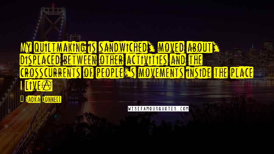 Radka Donnell Quotes: My quiltmaking is sandwiched, moved about, displaced between other activities and the crosscurrents of people's movements inside the place I live.