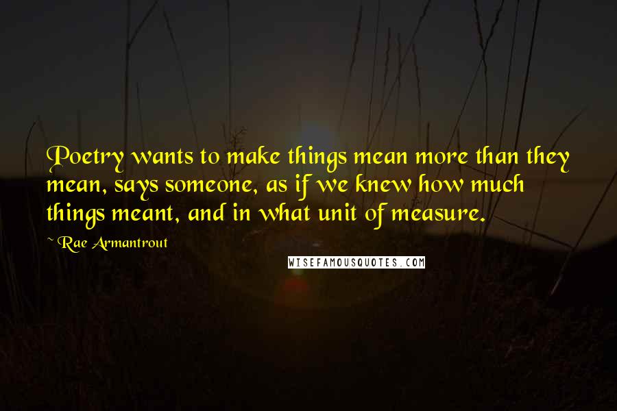 Rae Armantrout Quotes: Poetry wants to make things mean more than they mean, says someone, as if we knew how much things meant, and in what unit of measure.