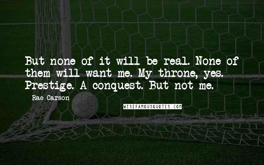 Rae Carson Quotes: But none of it will be real. None of them will want me. My throne, yes. Prestige. A conquest. But not me.