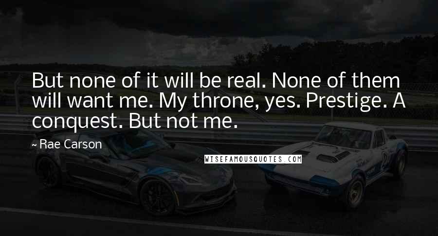 Rae Carson Quotes: But none of it will be real. None of them will want me. My throne, yes. Prestige. A conquest. But not me.