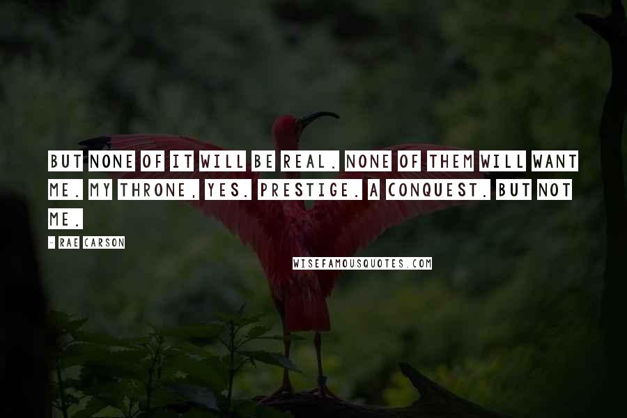 Rae Carson Quotes: But none of it will be real. None of them will want me. My throne, yes. Prestige. A conquest. But not me.