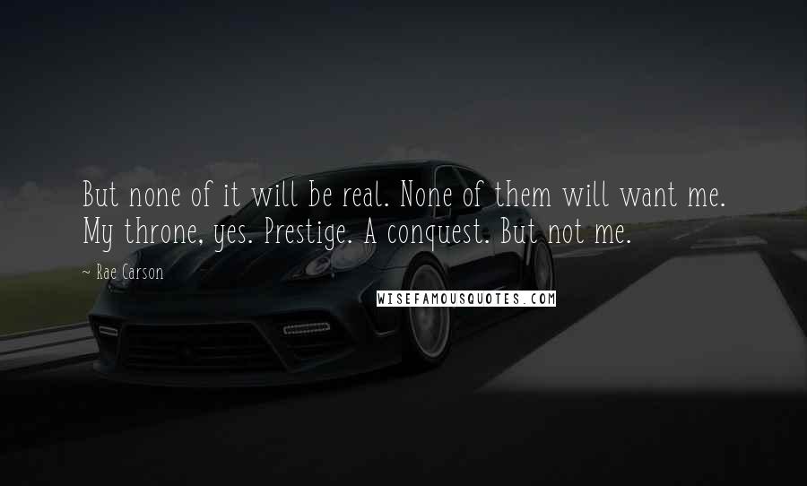 Rae Carson Quotes: But none of it will be real. None of them will want me. My throne, yes. Prestige. A conquest. But not me.