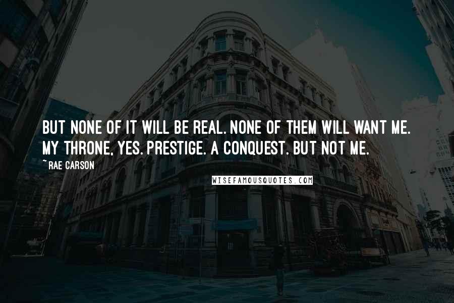 Rae Carson Quotes: But none of it will be real. None of them will want me. My throne, yes. Prestige. A conquest. But not me.