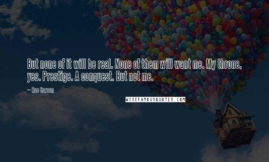 Rae Carson Quotes: But none of it will be real. None of them will want me. My throne, yes. Prestige. A conquest. But not me.