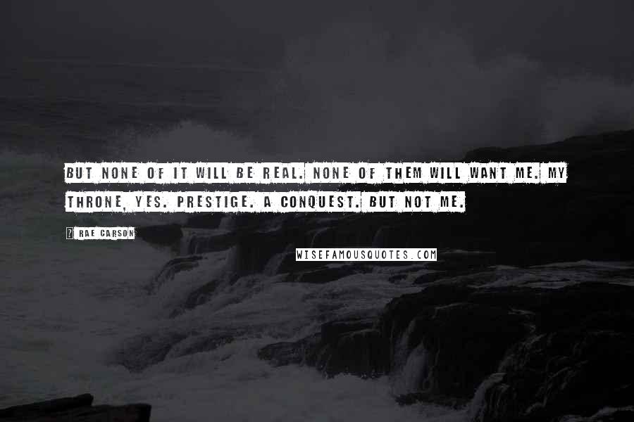 Rae Carson Quotes: But none of it will be real. None of them will want me. My throne, yes. Prestige. A conquest. But not me.