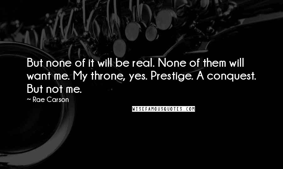 Rae Carson Quotes: But none of it will be real. None of them will want me. My throne, yes. Prestige. A conquest. But not me.