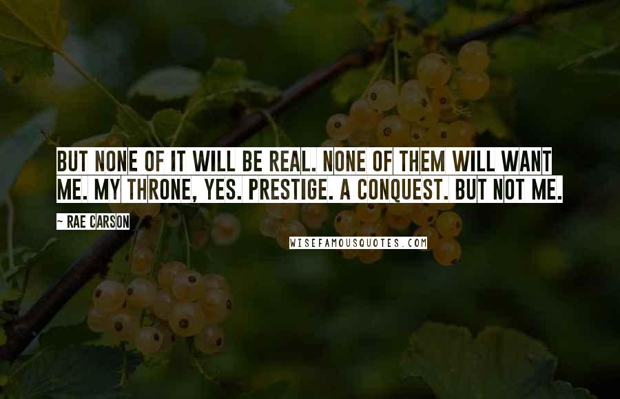 Rae Carson Quotes: But none of it will be real. None of them will want me. My throne, yes. Prestige. A conquest. But not me.