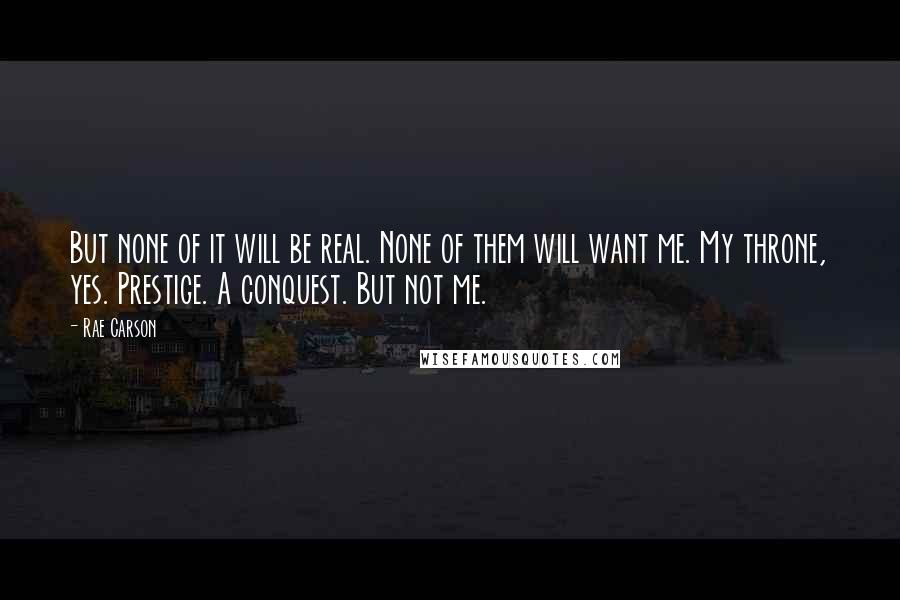 Rae Carson Quotes: But none of it will be real. None of them will want me. My throne, yes. Prestige. A conquest. But not me.