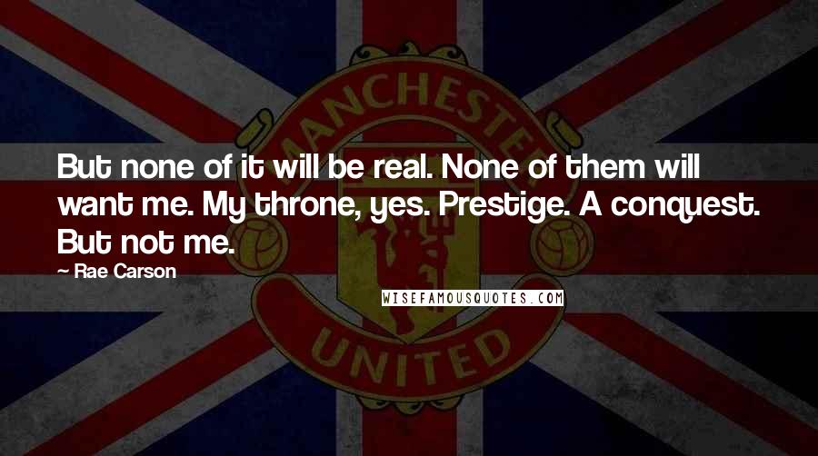 Rae Carson Quotes: But none of it will be real. None of them will want me. My throne, yes. Prestige. A conquest. But not me.