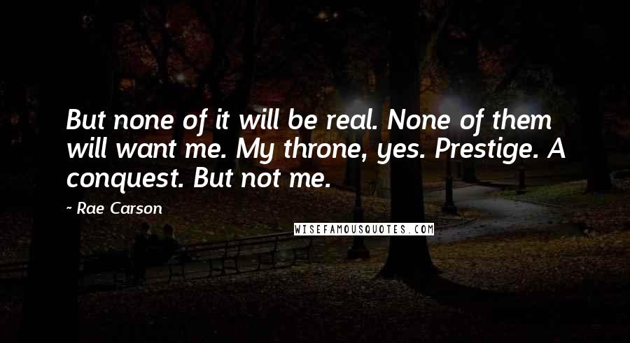 Rae Carson Quotes: But none of it will be real. None of them will want me. My throne, yes. Prestige. A conquest. But not me.