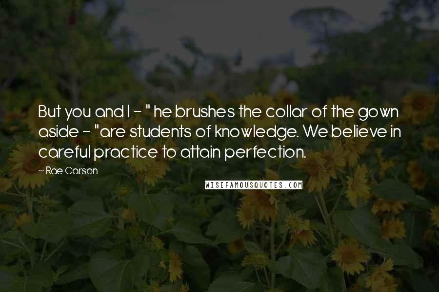 Rae Carson Quotes: But you and I - " he brushes the collar of the gown aside - "are students of knowledge. We believe in careful practice to attain perfection.