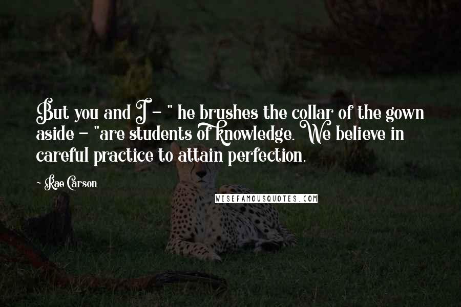 Rae Carson Quotes: But you and I - " he brushes the collar of the gown aside - "are students of knowledge. We believe in careful practice to attain perfection.