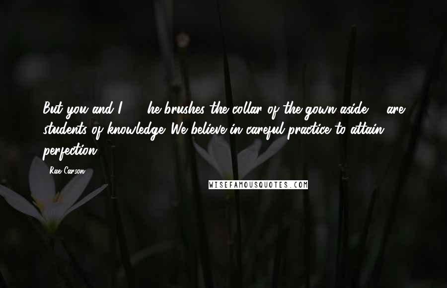 Rae Carson Quotes: But you and I - " he brushes the collar of the gown aside - "are students of knowledge. We believe in careful practice to attain perfection.