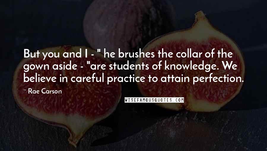 Rae Carson Quotes: But you and I - " he brushes the collar of the gown aside - "are students of knowledge. We believe in careful practice to attain perfection.