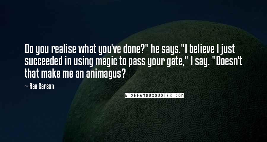 Rae Carson Quotes: Do you realise what you've done?" he says."I believe I just succeeded in using magic to pass your gate," I say. "Doesn't that make me an animagus?