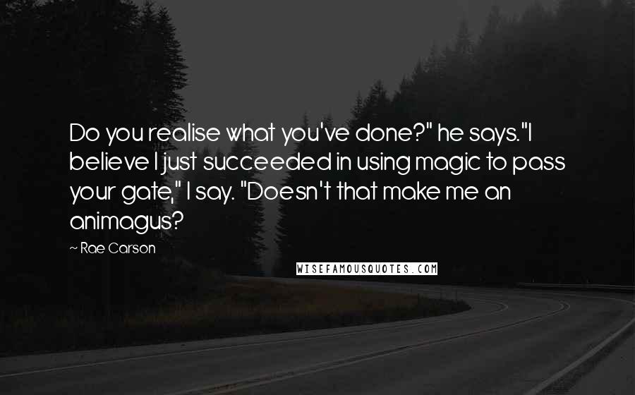 Rae Carson Quotes: Do you realise what you've done?" he says."I believe I just succeeded in using magic to pass your gate," I say. "Doesn't that make me an animagus?