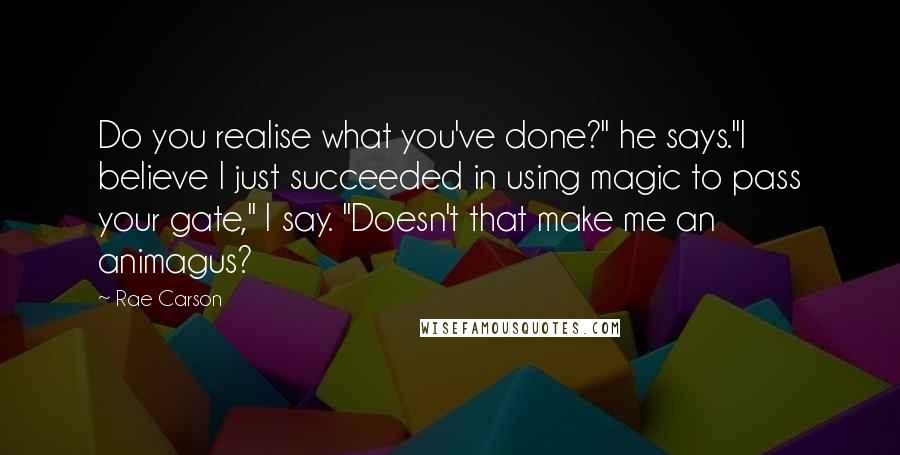 Rae Carson Quotes: Do you realise what you've done?" he says."I believe I just succeeded in using magic to pass your gate," I say. "Doesn't that make me an animagus?