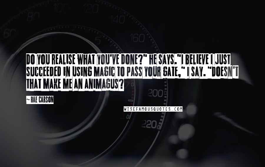 Rae Carson Quotes: Do you realise what you've done?" he says."I believe I just succeeded in using magic to pass your gate," I say. "Doesn't that make me an animagus?