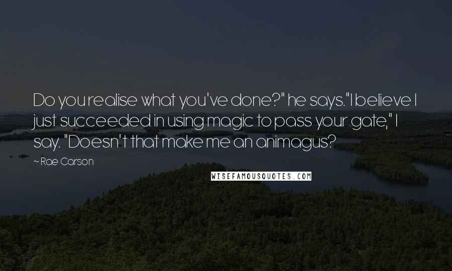 Rae Carson Quotes: Do you realise what you've done?" he says."I believe I just succeeded in using magic to pass your gate," I say. "Doesn't that make me an animagus?