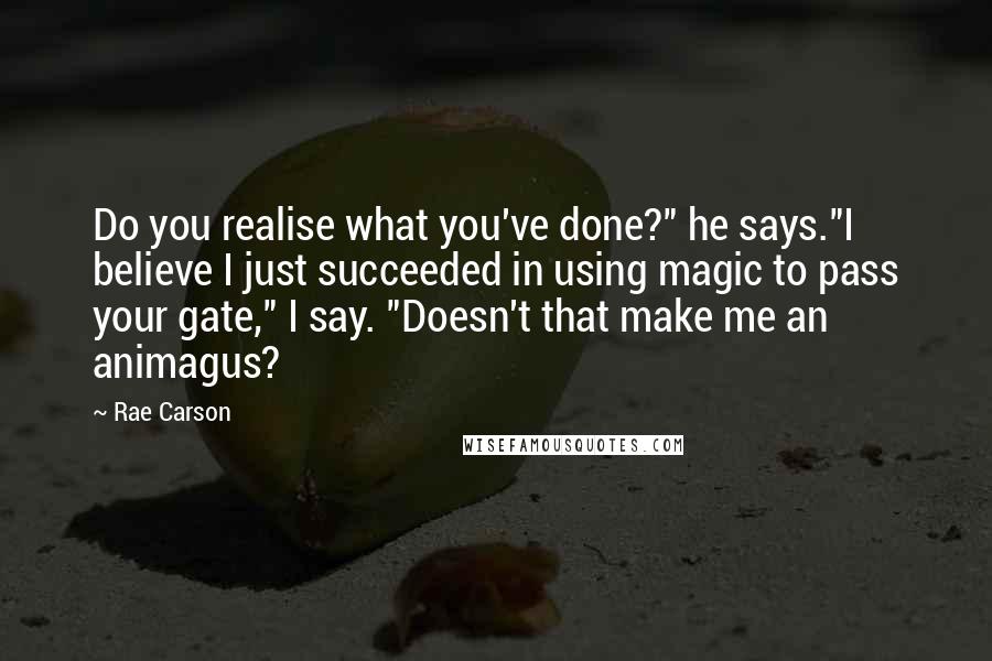 Rae Carson Quotes: Do you realise what you've done?" he says."I believe I just succeeded in using magic to pass your gate," I say. "Doesn't that make me an animagus?