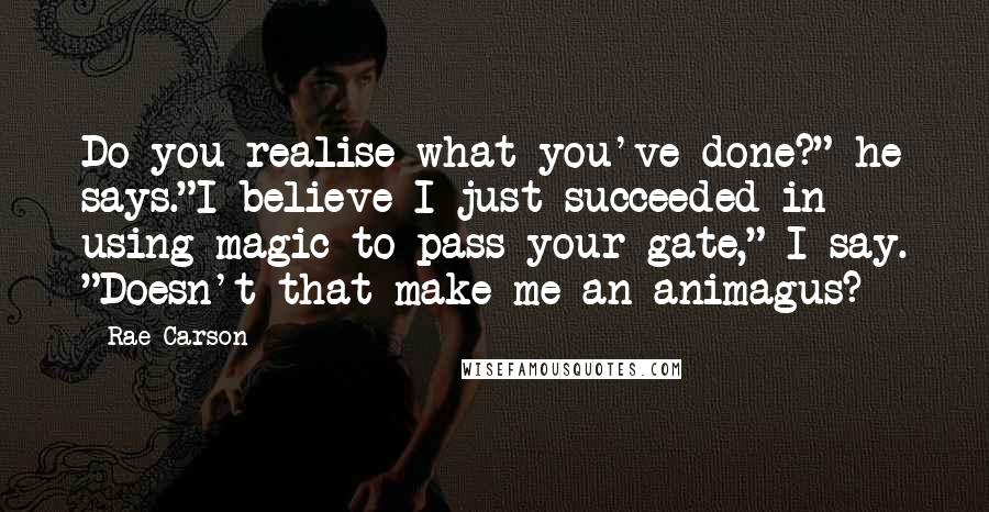 Rae Carson Quotes: Do you realise what you've done?" he says."I believe I just succeeded in using magic to pass your gate," I say. "Doesn't that make me an animagus?