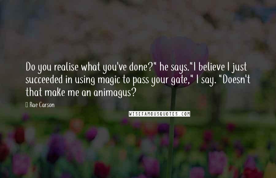 Rae Carson Quotes: Do you realise what you've done?" he says."I believe I just succeeded in using magic to pass your gate," I say. "Doesn't that make me an animagus?