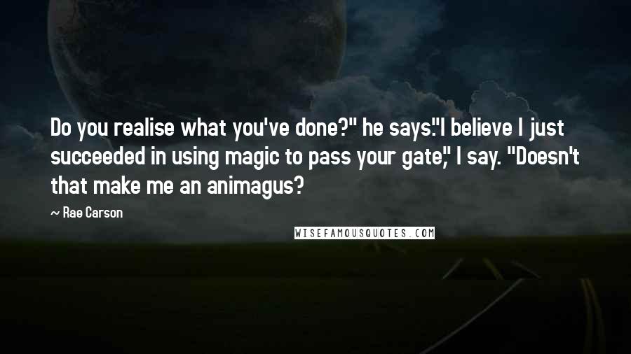 Rae Carson Quotes: Do you realise what you've done?" he says."I believe I just succeeded in using magic to pass your gate," I say. "Doesn't that make me an animagus?