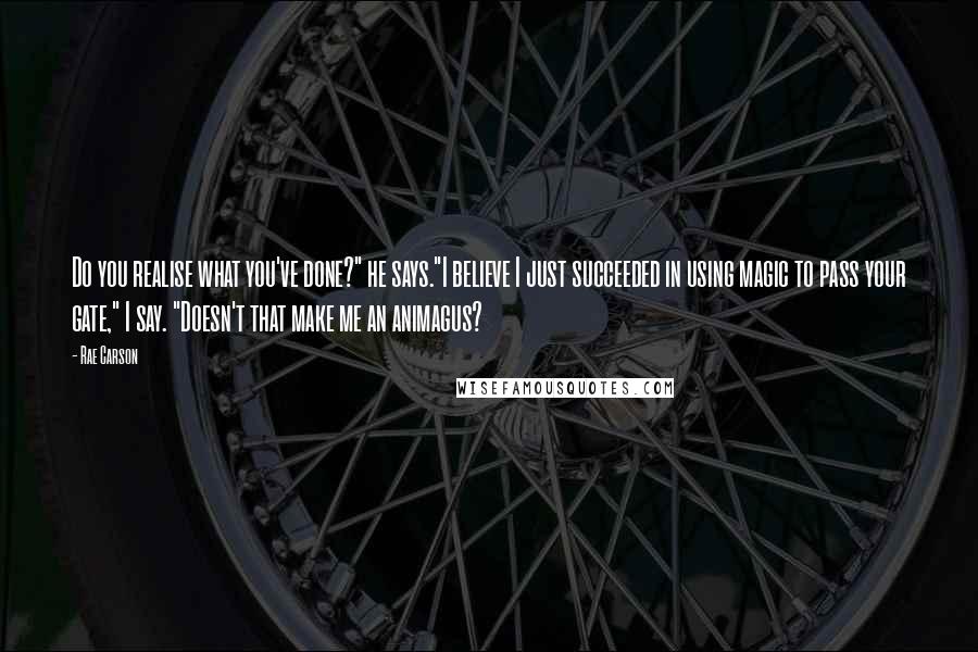 Rae Carson Quotes: Do you realise what you've done?" he says."I believe I just succeeded in using magic to pass your gate," I say. "Doesn't that make me an animagus?