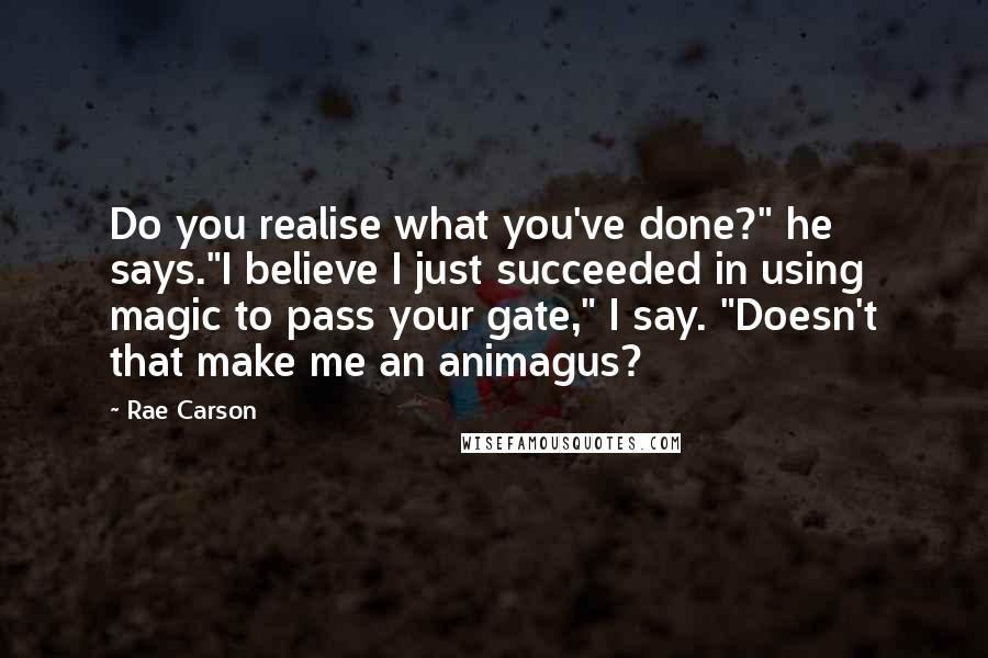 Rae Carson Quotes: Do you realise what you've done?" he says."I believe I just succeeded in using magic to pass your gate," I say. "Doesn't that make me an animagus?
